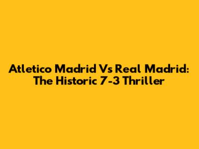 Atletico Madrid Vs Real Madrid: The Historic 7-3 Thriller