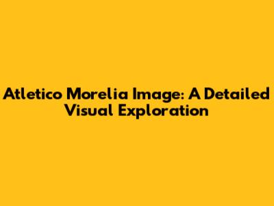 Atletico Morelia Image: A Detailed Visual Exploration