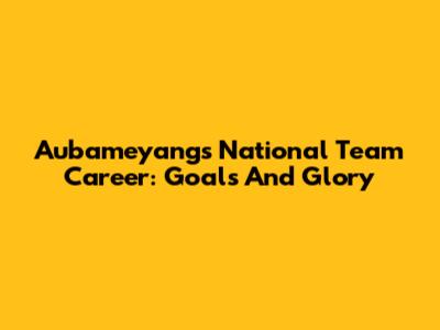 Aubameyang's National Team Career: Goals And Glory