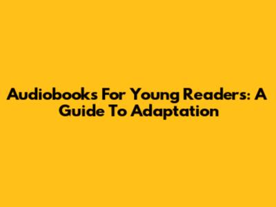 Audiobooks For Young Readers: A Guide To Adaptation