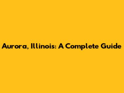 Aurora, Illinois: A Complete Guide