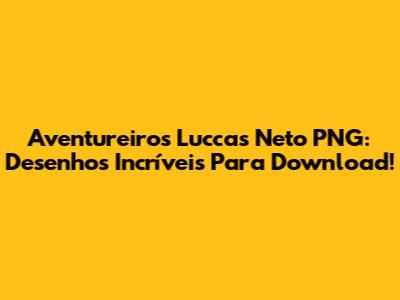 Aventureiros Luccas Neto PNG: Desenhos Incríveis Para Download!