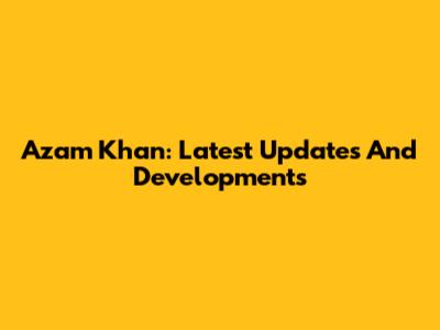Azam Khan: Latest Updates And Developments