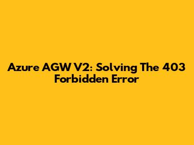 Azure AGW V2: Solving The 403 Forbidden Error