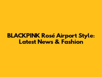 BLACKPINK Rosé Airport Style: Latest News & Fashion