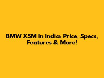 BMW X5M In India: Price, Specs, Features & More!