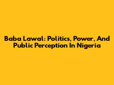 Baba Lawal: Politics, Power, And Public Perception In Nigeria