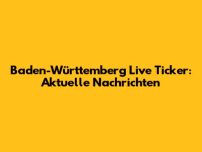 Baden-Württemberg Live Ticker: Aktuelle Nachrichten