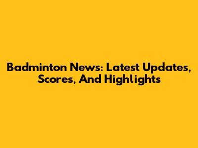 Badminton News: Latest Updates, Scores, And Highlights