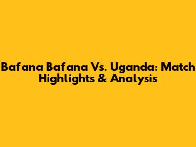 Bafana Bafana Vs. Uganda: Match Highlights & Analysis