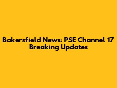 Bakersfield News: PSE Channel 17 Breaking Updates