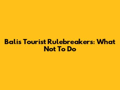Bali's Tourist Rulebreakers: What Not To Do