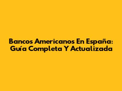 Bancos Americanos En España: Guía Completa Y Actualizada