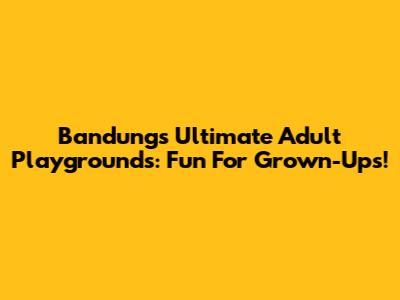 Bandung's Ultimate Adult Playgrounds: Fun For Grown-Ups!