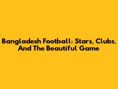 Bangladesh Football: Stars, Clubs, And The Beautiful Game