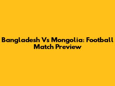 Bangladesh Vs Mongolia: Football Match Preview