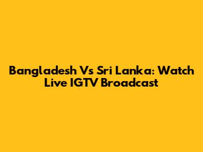 Bangladesh Vs Sri Lanka: Watch Live IGTV Broadcast