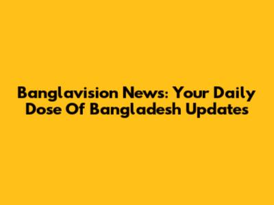 Banglavision News: Your Daily Dose Of Bangladesh Updates