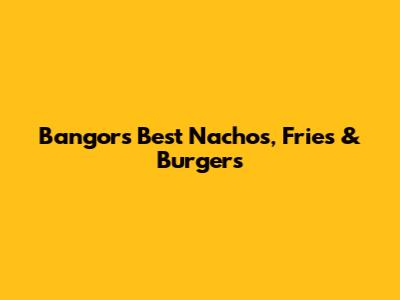 Bangor's Best Nachos, Fries & Burgers