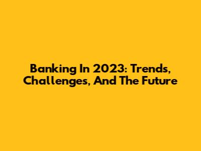 Banking In 2023: Trends, Challenges, And The Future