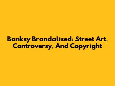 Banksy Brandalised: Street Art, Controversy, And Copyright
