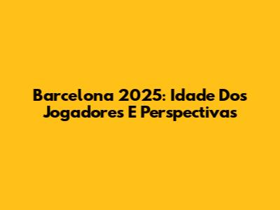 Barcelona 2025: Idade Dos Jogadores E Perspectivas