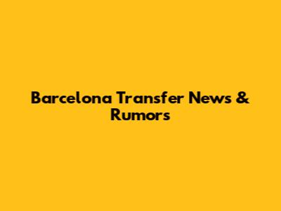 Barcelona Transfer News & Rumors
