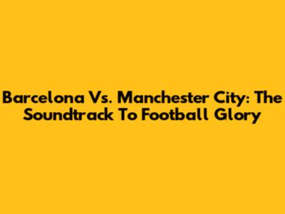 Barcelona Vs. Manchester City: The Soundtrack To Football Glory