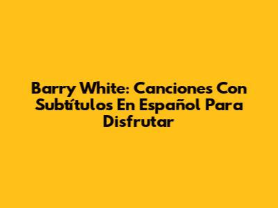 Barry White: Canciones Con Subtítulos En Español Para Disfrutar