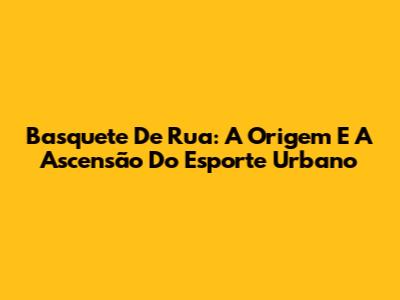 Basquete De Rua: A Origem E A Ascensão Do Esporte Urbano