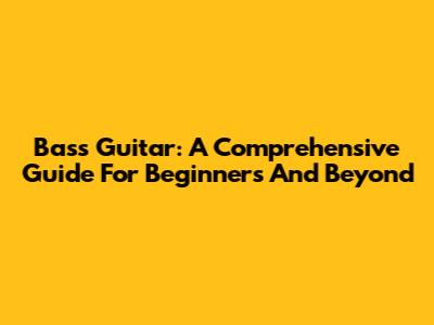 Bass Guitar: A Comprehensive Guide For Beginners And Beyond