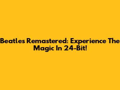 Beatles Remastered: Experience The Magic In 24-Bit!