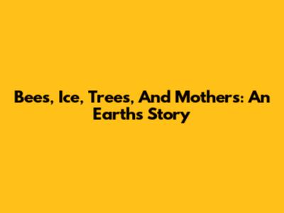 Bees, Ice, Trees, And Mothers: An Earth's Story