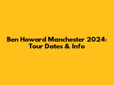 Ben Howard Manchester 2024: Tour Dates & Info