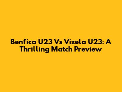 Benfica U23 Vs Vizela U23: A Thrilling Match Preview