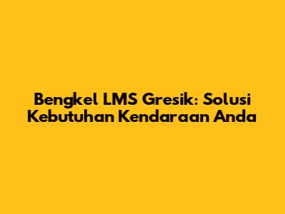 Bengkel LMS Gresik: Solusi Kebutuhan Kendaraan Anda
