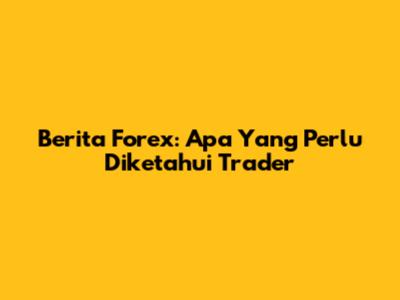 Berita Forex: Apa Yang Perlu Diketahui Trader