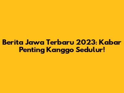 Berita Jawa Terbaru 2023: Kabar Penting Kanggo Sedulur!