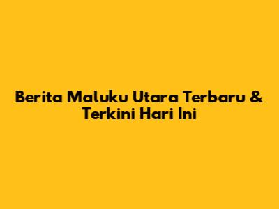 Berita Maluku Utara Terbaru & Terkini Hari Ini