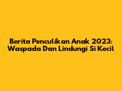 Berita Penculikan Anak 2023: Waspada Dan Lindungi Si Kecil