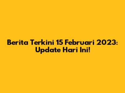 Berita Terkini 15 Februari 2023: Update Hari Ini!