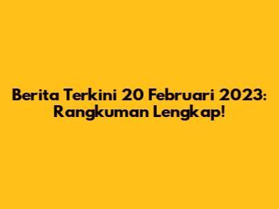 Berita Terkini 20 Februari 2023: Rangkuman Lengkap!