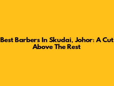 Best Barbers In Skudai, Johor: A Cut Above The Rest