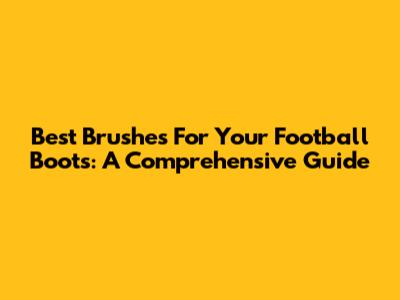 Best Brushes For Your Football Boots: A Comprehensive Guide