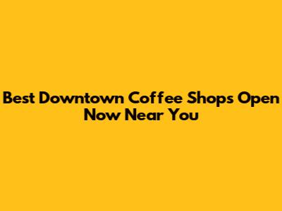 Best Downtown Coffee Shops Open Now Near You