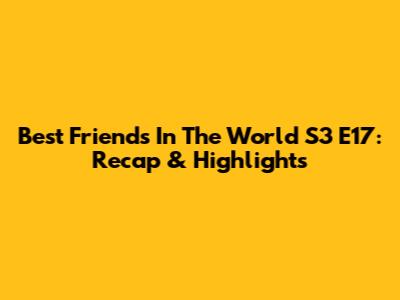 Best Friends In The World S3 E17: Recap & Highlights