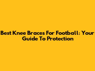 Best Knee Braces For Football: Your Guide To Protection