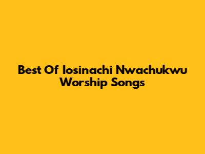 Best Of Iosinachi Nwachukwu Worship Songs