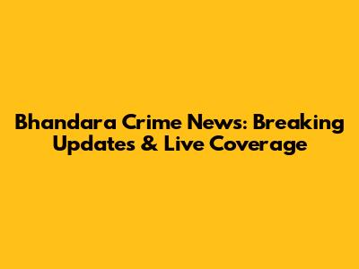 Bhandara Crime News: Breaking Updates & Live Coverage