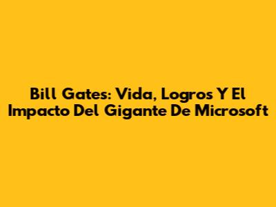 Bill Gates: Vida, Logros Y El Impacto Del Gigante De Microsoft